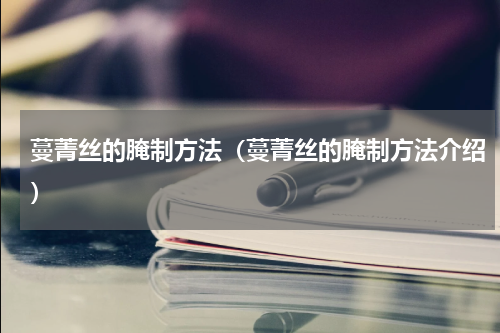蔓菁丝的腌制方法（蔓菁丝的腌制方法介绍）