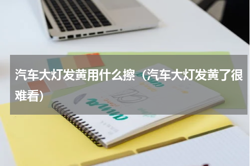 汽车大灯发黄用什么擦（汽车大灯发黄了很难看）