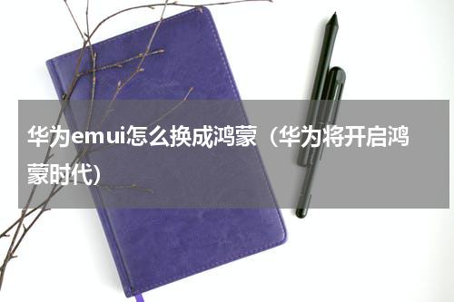 华为emui怎么换成鸿蒙（华为将开启鸿蒙时代）