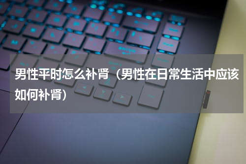 男性平时怎么补肾（男性在日常生活中应该如何补肾）