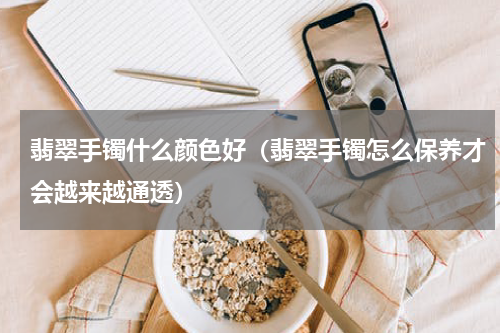 翡翠手镯什么颜色好（翡翠手镯怎么保养才会越来越通透）