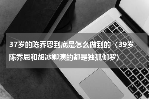 37岁的陈乔恩到底是怎么做到的（39岁陈乔恩和胡冰卿演的都是独孤伽罗）