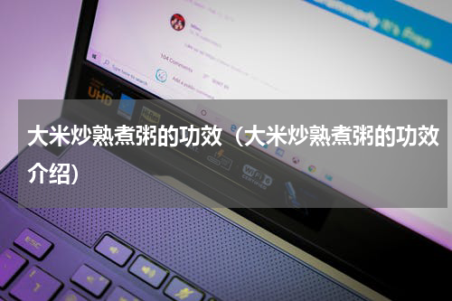 大米炒熟煮粥的功效（大米炒熟煮粥的功效介绍）