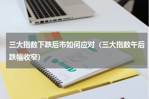 三大指数下跌后市如何应对（三大指数午后跌幅收窄）