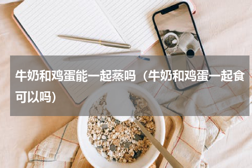 牛奶和鸡蛋能一起蒸吗（牛奶和鸡蛋一起食可以吗）