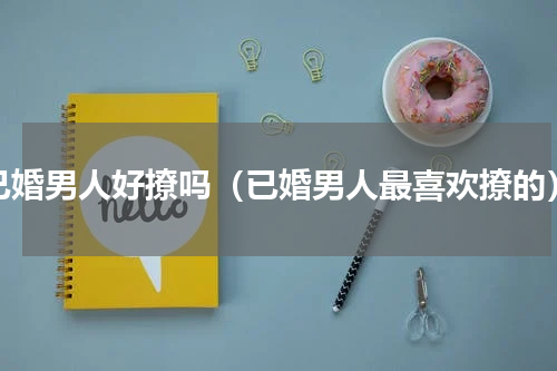 已婚男人好撩吗（已婚男人最喜欢撩的）