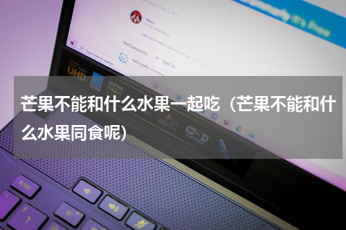芒果不能和什么水果一起吃（芒果不能和什么水果同食呢）