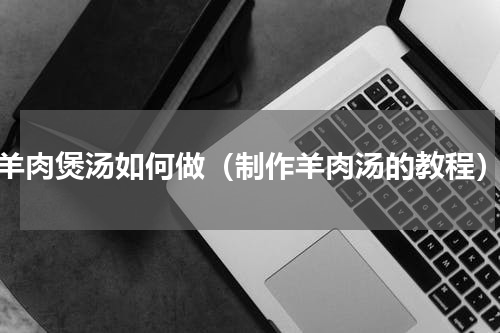 羊肉煲汤如何做（制作羊肉汤的教程）