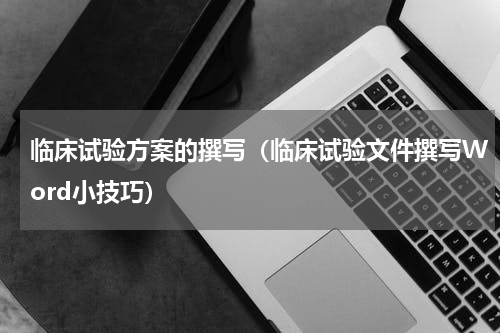临床试验方案的撰写（临床试验文件撰写Word小技巧）