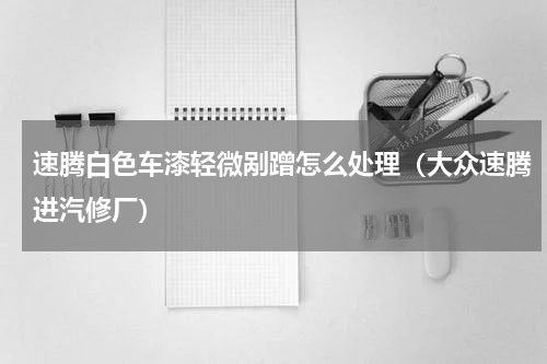 速腾白色车漆轻微剐蹭怎么处理（大众速腾进汽修厂）