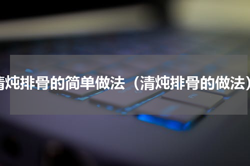清炖排骨的简单做法（清炖排骨的做法）