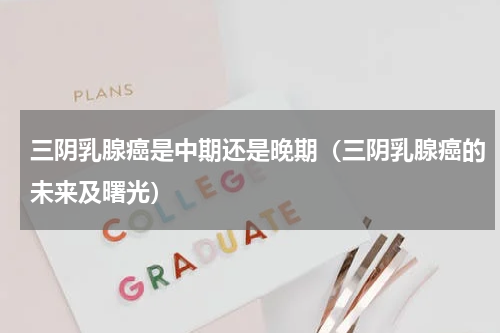 三阴乳腺癌是中期还是晚期（三阴乳腺癌的未来及曙光）