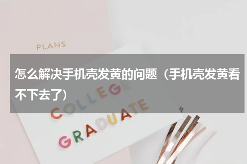 怎么解决手机壳发黄的问题（手机壳发黄看不下去了）