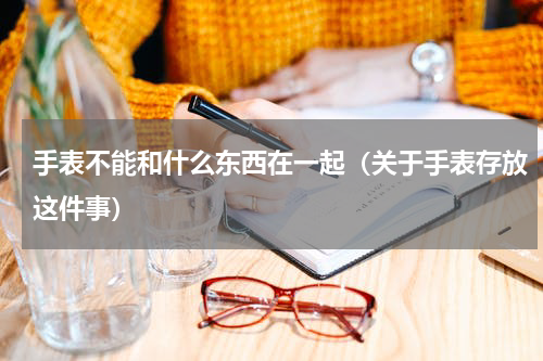手表不能和什么东西在一起（关于手表存放这件事）