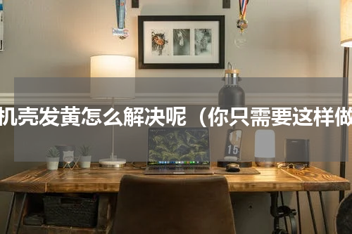 手机壳发黄怎么解决呢（你只需要这样做）